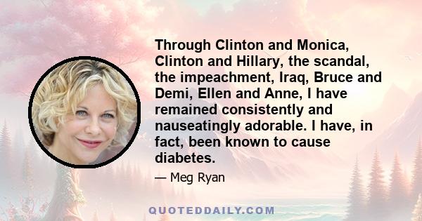 Through Clinton and Monica, Clinton and Hillary, the scandal, the impeachment, Iraq, Bruce and Demi, Ellen and Anne, I have remained consistently and nauseatingly adorable. I have, in fact, been known to cause diabetes.