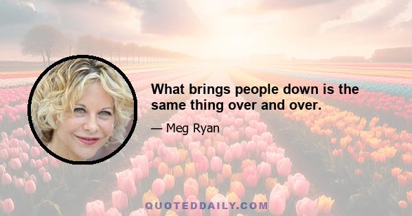 What brings people down is the same thing over and over.