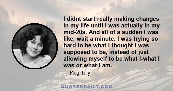 I didnt start really making changes in my life until I was actually in my mid-20s. And all of a sudden I was like, wait a minute. I was trying so hard to be what I thought I was supposed to be, instead of just allowing