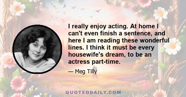 I really enjoy acting. At home I can't even finish a sentence, and here I am reading these wonderful lines. I think it must be every housewife's dream, to be an actress part-time.