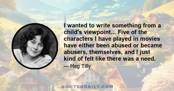 I wanted to write something from a child's viewpoint... Five of the characters I have played in movies have either been abused or became abusers, themselves, and I just kind of felt like there was a need.