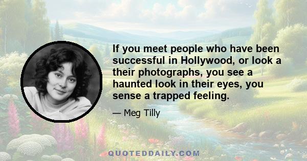 If you meet people who have been successful in Hollywood, or look a their photographs, you see a haunted look in their eyes, you sense a trapped feeling.