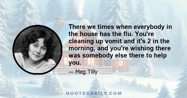 There we times when everybody in the house has the flu. You're cleaning up vomit and it's 2 in the morning, and you're wishing there was somebody else there to help you.