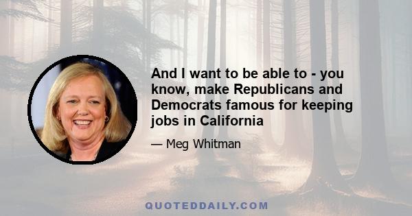 And I want to be able to - you know, make Republicans and Democrats famous for keeping jobs in California