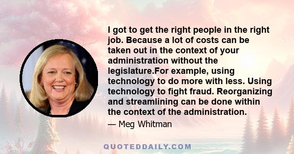 I got to get the right people in the right job. Because a lot of costs can be taken out in the context of your administration without the legislature.For example, using technology to do more with less. Using technology