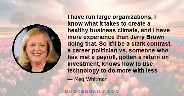 I have run large organizations, I know what it takes to create a healthy business climate, and I have more experience than Jerry Brown doing that. So it'll be a stark contrast, a career politician vs. someone who has