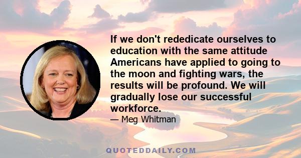 If we don't rededicate ourselves to education with the same attitude Americans have applied to going to the moon and fighting wars, the results will be profound. We will gradually lose our successful workforce.