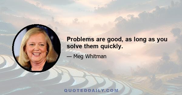 Problems are good, as long as you solve them quickly.