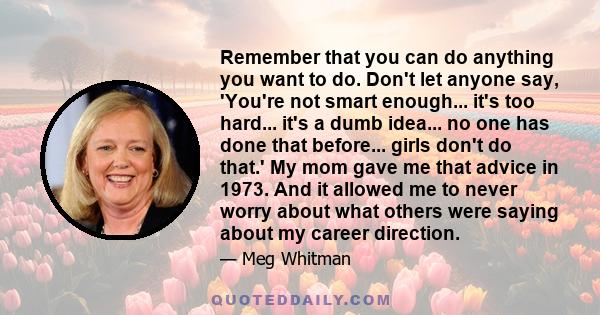 Remember that you can do anything you want to do. Don't let anyone say, 'You're not smart enough... it's too hard... it's a dumb idea... no one has done that before... girls don't do that.' My mom gave me that advice in 