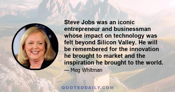 Steve Jobs was an iconic entrepreneur and businessman whose impact on technology was felt beyond Silicon Valley. He will be remembered for the innovation he brought to market and the inspiration he brought to the world.