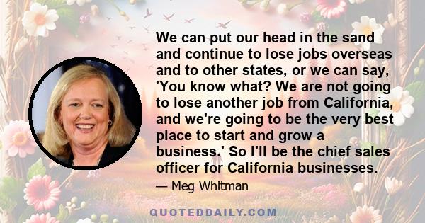 We can put our head in the sand and continue to lose jobs overseas and to other states, or we can say, 'You know what? We are not going to lose another job from California, and we're going to be the very best place to