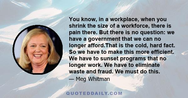 You know, in a workplace, when you shrink the size of a workforce, there is pain there. But there is no question: we have a government that we can no longer afford.That is the cold, hard fact. So we have to make this