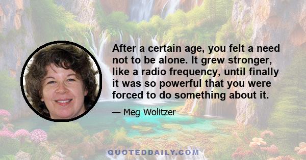 After a certain age, you felt a need not to be alone. It grew stronger, like a radio frequency, until finally it was so powerful that you were forced to do something about it.