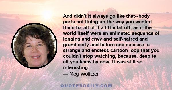 And didn't it always go like that--body parts not lining up the way you wanted them to, all of it a little bit off, as if the world itself were an animated sequence of longing and envy and self-hatred and grandiosity