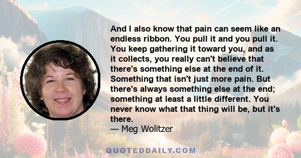 And I also know that pain can seem like an endless ribbon. You pull it and you pull it. You keep gathering it toward you, and as it collects, you really can't believe that there's something else at the end of it.