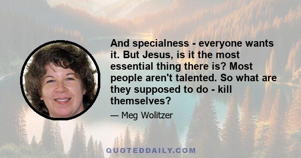 And specialness - everyone wants it. But Jesus, is it the most essential thing there is? Most people aren't talented. So what are they supposed to do - kill themselves?