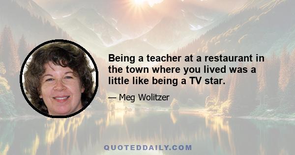 Being a teacher at a restaurant in the town where you lived was a little like being a TV star.