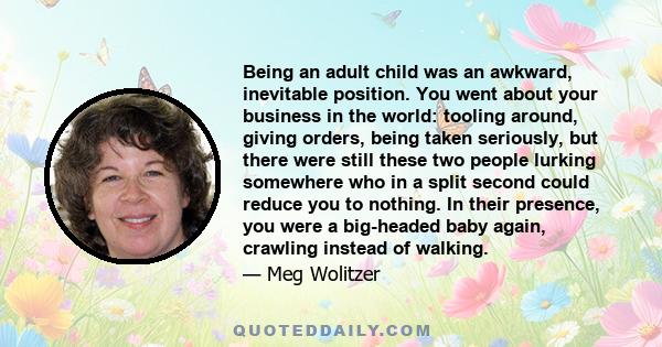 Being an adult child was an awkward, inevitable position. You went about your business in the world: tooling around, giving orders, being taken seriously, but there were still these two people lurking somewhere who in a 