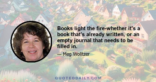 Books light the fire-whether it's a book that's already written, or an empty journal that needs to be filled in.