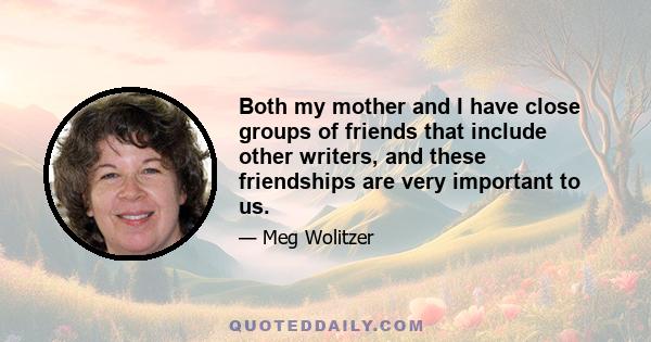 Both my mother and I have close groups of friends that include other writers, and these friendships are very important to us.