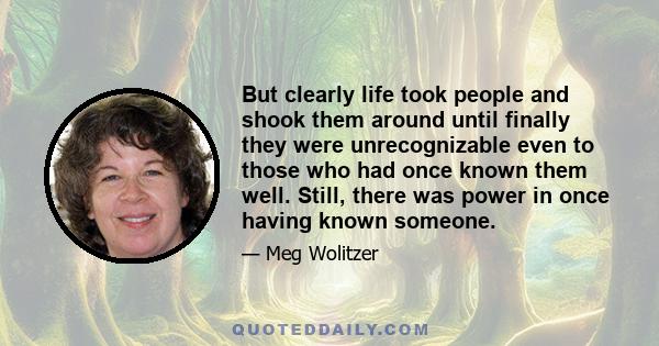 But clearly life took people and shook them around until finally they were unrecognizable even to those who had once known them well. Still, there was power in once having known someone.