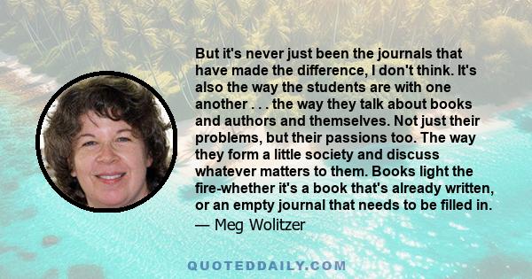 But it's never just been the journals that have made the difference, I don't think. It's also the way the students are with one another . . . the way they talk about books and authors and themselves. Not just their