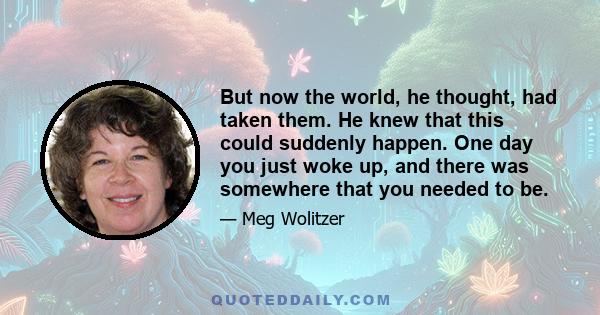 But now the world, he thought, had taken them. He knew that this could suddenly happen. One day you just woke up, and there was somewhere that you needed to be.