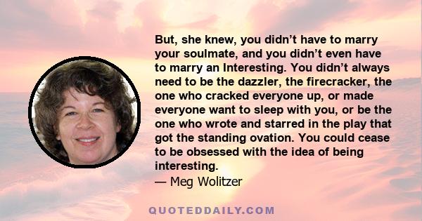 But, she knew, you didn’t have to marry your soulmate, and you didn’t even have to marry an Interesting. You didn’t always need to be the dazzler, the firecracker, the one who cracked everyone up, or made everyone want