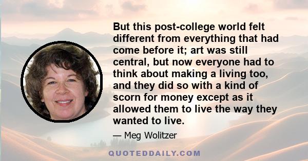 But this post-college world felt different from everything that had come before it; art was still central, but now everyone had to think about making a living too, and they did so with a kind of scorn for money except