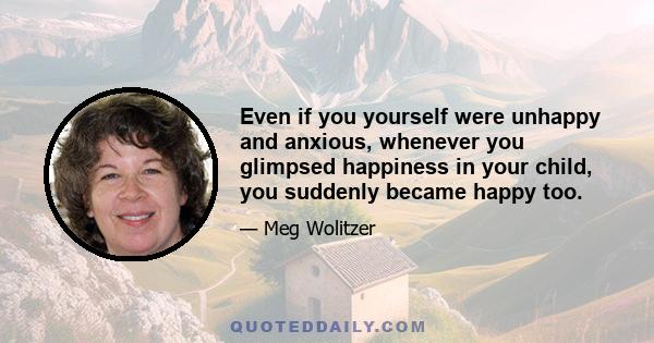 Even if you yourself were unhappy and anxious, whenever you glimpsed happiness in your child, you suddenly became happy too.