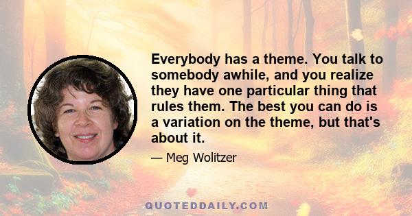 Everybody has a theme. You talk to somebody awhile, and you realize they have one particular thing that rules them. The best you can do is a variation on the theme, but that's about it.