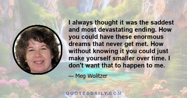 I always thought it was the saddest and most devastating ending. How you could have these enormous dreams that never get met. How without knowing it you could just make yourself smaller over time. I don't want that to