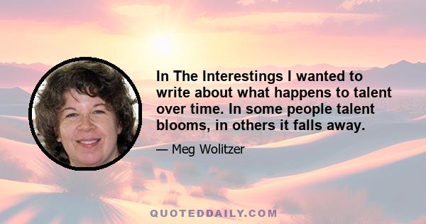 In The Interestings I wanted to write about what happens to talent over time. In some people talent blooms, in others it falls away.