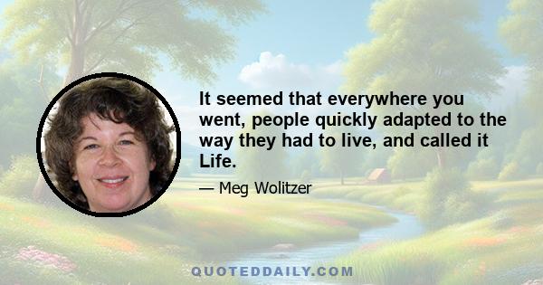 It seemed that everywhere you went, people quickly adapted to the way they had to live, and called it Life.