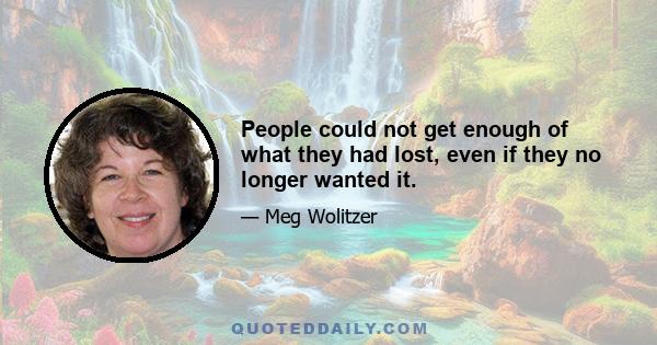 People could not get enough of what they had lost, even if they no longer wanted it.