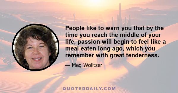 People like to warn you that by the time you reach the middle of your life, passion will begin to feel like a meal eaten long ago, which you remember with great tenderness.