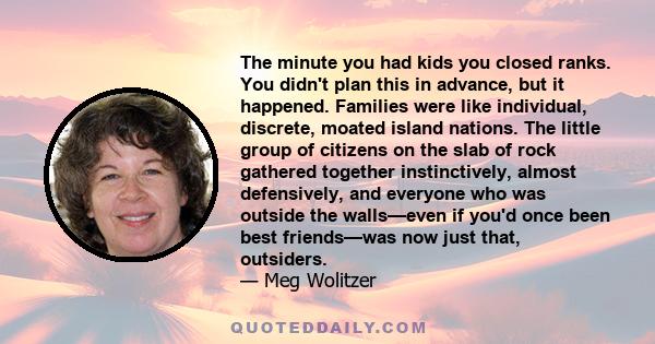 The minute you had kids you closed ranks. You didn't plan this in advance, but it happened. Families were like individual, discrete, moated island nations. The little group of citizens on the slab of rock gathered