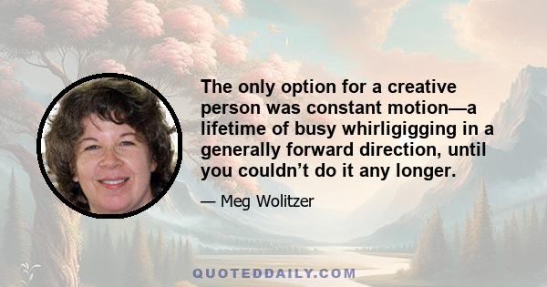 The only option for a creative person was constant motion—a lifetime of busy whirligigging in a generally forward direction, until you couldn’t do it any longer.