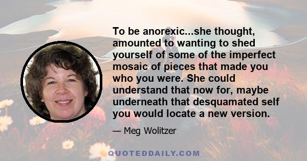 To be anorexic...she thought, amounted to wanting to shed yourself of some of the imperfect mosaic of pieces that made you who you were. She could understand that now for, maybe underneath that desquamated self you