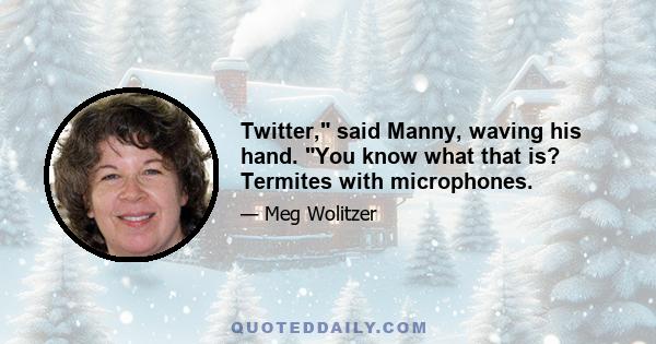 Twitter, said Manny, waving his hand. You know what that is? Termites with microphones.