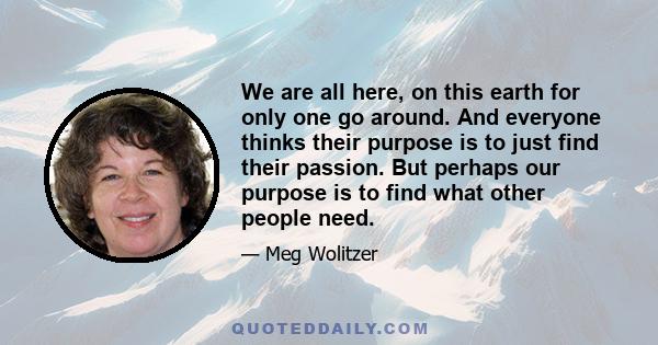 We are all here, on this earth for only one go around. And everyone thinks their purpose is to just find their passion. But perhaps our purpose is to find what other people need.