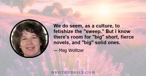 We do seem, as a culture, to fetishize the sweep. But I know there's room for big short, fierce novels, and big solid ones.