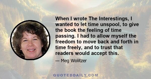 When I wrote The Interestings, I wanted to let time unspool, to give the book the feeling of time passing. I had to allow myself the freedom to move back and forth in time freely, and to trust that readers would accept