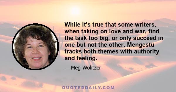 While it's true that some writers, when taking on love and war, find the task too big, or only succeed in one but not the other, Mengestu tracks both themes with authority and feeling.