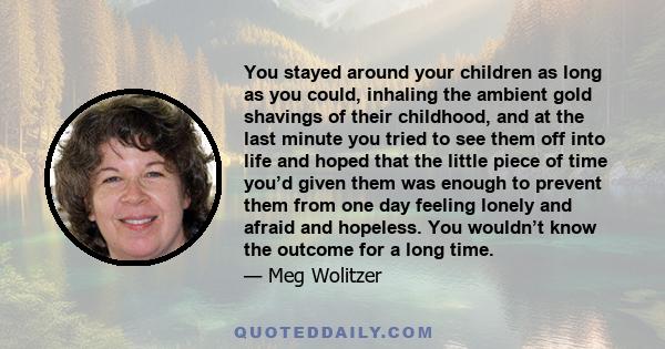 You stayed around your children as long as you could, inhaling the ambient gold shavings of their childhood, and at the last minute you tried to see them off into life and hoped that the little piece of time you’d given 