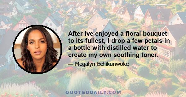 After Ive enjoyed a floral bouquet to its fullest, I drop a few petals in a bottle with distilled water to create my own soothing toner.