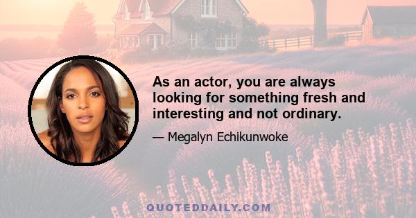 As an actor, you are always looking for something fresh and interesting and not ordinary.