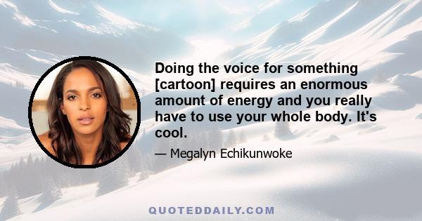 Doing the voice for something [cartoon] requires an enormous amount of energy and you really have to use your whole body. It's cool.