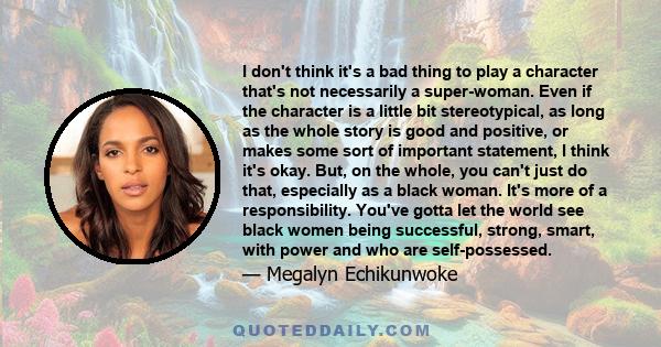 I don't think it's a bad thing to play a character that's not necessarily a super-woman. Even if the character is a little bit stereotypical, as long as the whole story is good and positive, or makes some sort of