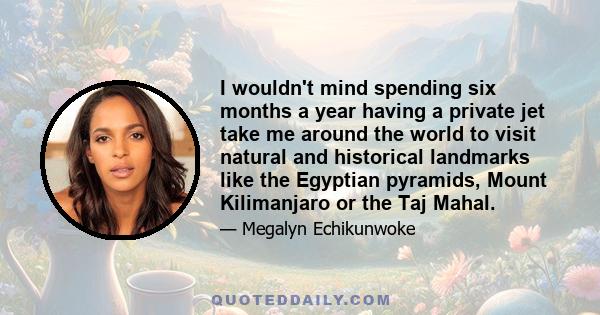 I wouldn't mind spending six months a year having a private jet take me around the world to visit natural and historical landmarks like the Egyptian pyramids, Mount Kilimanjaro or the Taj Mahal.